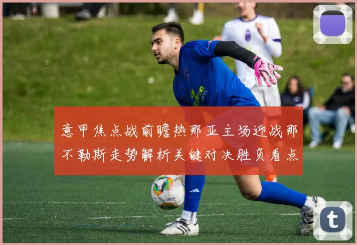 意甲焦点战前瞻热那亚主场迎战那不勒斯走势解析关键对决胜负看点全解
