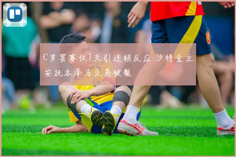 C罗罢赛仅1天引连锁反应 沙特金主安抚本泽马交易破裂